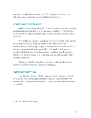 PAGE 4
seminars, workshops, training, etc. This has proven to be a cost
effective way of building up an intelligent workforce.
CLOUD-BASED INTRANET:
A cloud based intranet facility is a network of computers within
an organization that supports the transfer of data over the internet
without the use of physical storage devices such as hard disks, flash
drive etc.
A cloud based intranet facility allows users of such to be able to
share data on the go. They do not need to worry about the
inconvenience of carrying a physical storage device around or always
having to stay on their computer. They can work now from the
comfort of their home via a Smartphone. A cloud based intranet
facility will help you save cost of buying and maintaining physical
storage equipment.
There are limitless benefits of using a cloud-based intranet
facility which I will discuss in subsequent pages.
INTRANET HOSTING:
Just like the internet which requires you to host your website,
you also need a hosting platform that will host your intranet. My
favorite and recommended is Bitrix24 used by 1,000,000+ businesses
worldwide.
FEATURES OF BITRIX24
 