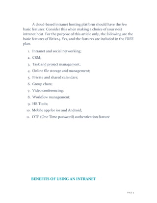 PAGE 5
A cloud-based intranet hosting platform should have the few
basic features. Consider this when making a choice of your next
intranet host. For the purpose of this article only, the following are the
basic features of Bitix24. Yes, and the features are included in the FREE
plan.
1. Intranet and social networking;
2. CRM;
3. Task and project management;
4. Online file storage and management;
5. Private and shared calendars;
6. Group chats;
7. Video conferencing;
8. Workflow management;
9. HR Tools;
10. Mobile app for ios and Android;
11. OTP (One Time password) authentication feature
BENEFITS OF USING AN INTRANET
 