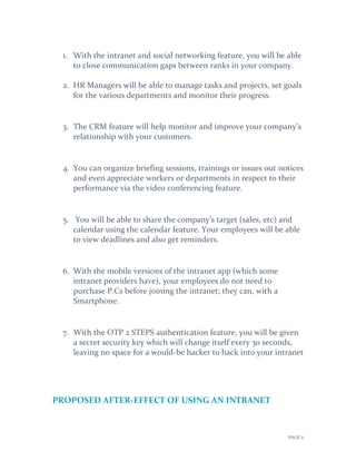 PAGE 6
1. With the intranet and social networking feature, you will be able
to close communication gaps between ranks in your company.
2. HR Managers will be able to manage tasks and projects, set goals
for the various departments and monitor their progress.
3. The CRM feature will help monitor and improve your company’s
relationship with your customers.
4. You can organize briefing sessions, trainings or issues out notices
and even appreciate workers or departments in respect to their
performance via the video conferencing feature.
5. You will be able to share the company’s target (sales, etc) and
calendar using the calendar feature. Your employees will be able
to view deadlines and also get reminders.
6. With the mobile versions of the intranet app (which some
intranet providers have), your employees do not need to
purchase P.Cs before joining the intranet; they can, with a
Smartphone.
7. With the OTP 2 STEPS authentication feature, you will be given
a secret security key which will change itself every 30 seconds,
leaving no space for a would-be hacker to hack into your intranet
PROPOSED AFTER-EFFECT OF USING AN INTRANET
 