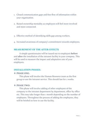 PAGE 7
1. Closed communication gaps and free flow of information within
your organization.
2. Raised ownership mentality as employees will feel more involved
and more connected.
3. Effective method of identifying skills gap among workers.
4. Increased awareness of company’s commitment towards employees.
MEASUREMENT OF THE AFTER-EFFECTS
A simple questionnaire will be issued out to employees before
and after the installation of the intranet facility in your company. This
will be used to measure the impact and adaptation rate of your
employees.
INSTALLATION PHASES:
 PHASE ONE:
This phase will involve the Human Resource team as the first
group to use the intranet service. This should last for 2 weeks.
 PHASE TWO:
This phase will involve adding of other employees of the
company to the intranet department by department, office by office
etc. This may take longer than 1 month depending on the number of
employees. Throughout the process of adding the employees, they
will be briefed on how to use the facility.
 