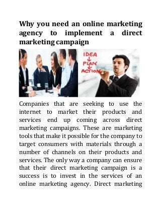 Why you need an online marketing
agency to implement a direct
marketing campaign

Companies that are seeking to use the
internet to market their products and
services end up coming across direct
marketing campaigns. These are marketing
tools that make it possible for the company to
target consumers with materials through a
number of channels on their products and
services. The only way a company can ensure
that their direct marketing campaign is a
success is to invest in the services of an
online marketing agency. Direct marketing

 