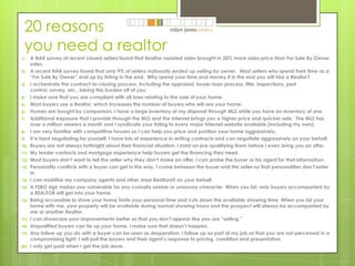 20 reasons you need a realtor A NAR survey of recent closed sellers found that Realtor-assisted sales brought in 20% more sales price than For Sale By Owner sales. A recent NAR survey found that only 9% of sellers nationally ended up selling by owner.  Most sellers who spend their time as a “For Sale By Owner” end up by listing in the end.  Why spend your time and money if in the end you will hire a Realtor?  I orchestrate the contract-to-closing process, including the appraisal, buyer-loan process, title, inspections, pest control, survey, etc., taking this burden off of you. I make sure that you are compliant with all laws relating to the sale of your home. Most buyers use a Realtor, which increases the number of buyers who will see your home. Homes are bought by comparison. I have a large inventory at my disposal through MLS while you have an inventory of one. Additional exposure that I provide through the MLS and the Internet brings you a higher price and quicker sale.  The MLS has over a million viewers a month and I syndicate your listing to every major internet website available (including my own). I am very familiar with competitive houses so I can help you price and position your home aggressively. It is hard negotiating for yourself. I have lots of experience in writing contracts and can negotiate aggressively on your behalf. Buyers are not always forthright about their financial situation. I insist on pre-qualifying them before I even bring you an offer. My lender contacts and mortgage experience help buyers get the financing they need. Most buyers don’t want to tell the seller why they don’t make an offer. I can probe the buyer or his agent for that information. Personality conflicts with a buyer can get in the way. I come between the buyer and the seller so that personalities don’t enter in. I can mobilize my company agents and other area Realtors® on your behalf. A FSBO sign makes you vulnerable for any curiosity seeker or unsavory character. When you list, only buyers accompanied by a REALTOR will get into your home. Being accessible to show your home limits your personal time and cuts down the available showing time. When you list your home with me, your property will be available during normal showing hours and the prospect will always be accompanied by me or another Realtor.  I can showcase your improvements better so that you don’t appear like you are “selling.” Unqualified buyers can tie up your home. I make sure that doesn’t happen. Any follow up you do with a buyer can be seen as desperation. I follow up as part of my job so that you are not perceived in a compromising light. I will pull the buyers and their agent’s response to pricing, condition and presentation. I only get paid when I get the job done. 