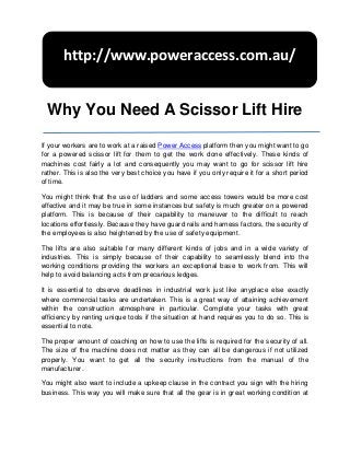 http://www.poweraccess.com.au/


  Why You Need A Scissor Lift Hire

If your workers are to work at a raised Power Access platform then you might want to go
for a powered scissor lift for them to get the work done effectively. These kinds of
machines cost fairly a lot and consequently you may want to go for scissor lift hire
rather. This is also the very best choice you have if you only require it for a short period
of time.

You might think that the use of ladders and some access towers would be more cost
effective and it may be true in some instances but safety is much greater on a powered
platform. This is because of their capability to maneuver to the difficult to reach
locations effortlessly. Because they have guard rails and harness factors, the security of
the employees is also heightened by the use of safety equipment.

The lifts are also suitable for many different kinds of jobs and in a wide variety of
industries. This is simply because of their capability to seamlessly blend into the
working conditions providing the workers an exceptional base to work from. This will
help to avoid balancing acts from precarious ledges.

It is essential to observe deadlines in industrial work just like anyplace else exactly
where commercial tasks are undertaken. This is a great way of attaining achievement
within the construction atmosphere in particular. Complete your tasks with great
efficiency by renting unique tools if the situation at hand requires you to do so. This is
essential to note.

The proper amount of coaching on how to use the lifts is required for the security of all.
The size of the machine does not matter as they can all be dangerous if not utilized
properly. You want to get all the security instructions from the manual of the
manufacturer.

You might also want to include a upkeep clause in the contract you sign with the hiring
business. This way you will make sure that all the gear is in great working condition at
 