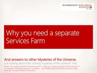 And answers to other Mysteries of the Universe.
Unless “Do I need a SharePoint Services farm?” is really your mystery question of the universe. If
so, prepare to be blown away by my wisdom. (Just kidding about the wisdom part) (oh yeah…
umm ask me about SP2013 at the end.)
 