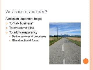 WHY SHOULD YOU CARE?
A mission statement helps
 To “talk business”
 To overcome silos
 To add transparency
Define services & processes
 Give direction & focus


(not artisan products)
(not ad-hoc improv)

 