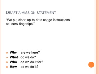 DRAFT A MISSION STATEMENT
“We put clear, up-to-date usage instructions
at users‟ fingertips.”







Why
What
Who
How

are we here?
do we do?
do we do it for?
do we do it?

 