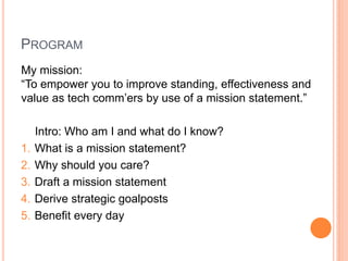 PROGRAM
My mission:
“To empower you to improve standing, effectiveness and
value as tech comm‟ers by use of a mission statement.”

1.
2.
3.
4.
5.

Intro: Who am I and what do I know?
What is a mission statement?
Why should you care?
Draft a mission statement
Derive strategic goalposts
Benefit every day

 
