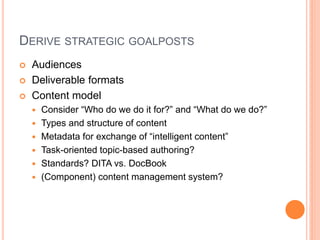 DERIVE STRATEGIC GOALPOSTS




Audiences
Deliverable formats
Content model







Consider “Who do we do it for?” and “What do we do?”
Types and structure of content
Metadata for exchange of “intelligent content”
Task-oriented topic-based authoring?
Standards? DITA vs. DocBook
(Component) content management system?

 