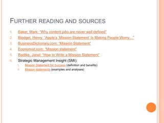 FURTHER READING AND SOURCES
1.

Baker, Mark: “Why content jobs are never well defined”

2.

Blodget, Henry: “Apple‟s „Mission Statement‟ Is Making People Worry…”

3.

BusinessDictionary.com: “Mission Statement”

4.

Economist.com: “Mission statement”

5.

Radtke, Janel: “How to Write a Mission Statement”

6.

Strategic Management Insight (SMI):
I.
II.

Mission Statement for Success (definition and benefits)
Mission statements (examples and analyses)

 