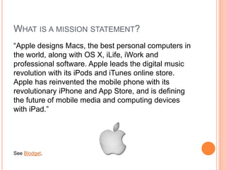 WHAT IS A MISSION STATEMENT?
“Apple designs Macs, the best personal computers in
the world, along with OS X, iLife, iWork and
professional software. Apple leads the digital music
revolution with its iPods and iTunes online store.
Apple has reinvented the mobile phone with its
revolutionary iPhone and App Store, and is defining
the future of mobile media and computing devices
with iPad.”

See Blodget.

 