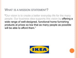 WHAT IS A MISSION STATEMENT?
“Our vision is to create a better everyday life for the many
people. Our business idea supports this vision by offering a
wide range of well-designed, functional home furnishing
products at prices so low that as many people as possible
will be able to afford them.”

 