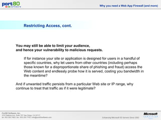 Restricting Access, cont. Why you need a Web App Firewall (and more) You may still be able to limit your audience,  and hence your vulnerability to malicious requests.   If for instance your site or application is designed for users in a handful of specific countries, why let users from other countries (including perhaps those known for a disproportionate share of phishing and fraud) access the Web content and endlessly probe how it is served, costing you bandwidth in the meantime?  And if unwanted traffic persists from a particular Web site or IP range, why continue to treat that traffic as if it were legitimate? 