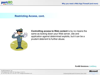 Restricting Access, cont. Why you need a Web App Firewall (and more) Controlling access to Web content  is by no means the same as locking down your Web server, site and application against determined exploits, but it can be a prudent deterrent to further abuse. Port80 Solutions:   LinkDeny   