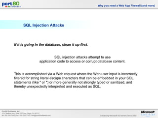 SQL Injection Attacks Why you need a Web App Firewall (and more) If it is going in the database, clean it up first.   SQL injection attacks attempt to use  application code to access or corrupt database content.  This is accomplished via a Web request where the Web user input is incorrectly filtered for string literal escape characters that can be embedded in your SQL statements (like " or *) or more generally not strongly typed or sanitized, and thereby unexpectedly interpreted and executed as SQL. 
