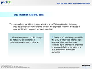 SQL Injection Attacks, cont. Why you need a Web App Firewall (and more) You can code to avoid this type of attack in your Web application, but many Web developers do not have the time or the expertise to cover the types of input sanitization required to make sure that: 1.  characters passed in URL strings do not allow for unintended database access and control and 2.  the type of data being passed in the URL is what was intended (for example, checking that user supplied input characters expected in a numeric field to be used in a SQL statement are indeed numeric). 