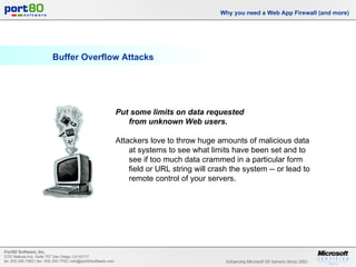 Buffer Overflow Attacks Why you need a Web App Firewall (and more) Put some limits on data requested  from unknown Web users.   Attackers love to throw huge amounts of malicious data at systems to see what limits have been set and to see if too much data crammed in a particular form field or URL string will crash the system -- or lead to remote control of your servers. 