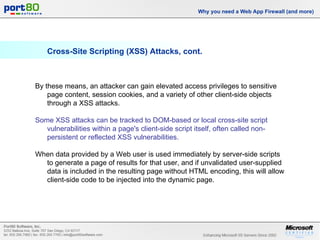 Cross-Site Scripting (XSS) Attacks, cont. Why you need a Web App Firewall (and more) By these means, an attacker can gain elevated access privileges to sensitive page content, session cookies, and a variety of other client-side objects through a XSS attacks.  Some XSS attacks can be tracked to DOM-based or local cross-site script vulnerabilities within a page's client-side script itself, often called non-persistent or reflected XSS vulnerabilities. When data provided by a Web user is used immediately by server-side scripts to generate a page of results for that user, and if unvalidated user-supplied data is included in the resulting page without HTML encoding, this will allow client-side code to be injected into the dynamic page. 