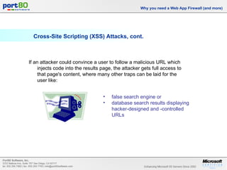 Cross-Site Scripting (XSS) Attacks, cont. Why you need a Web App Firewall (and more) If an attacker could convince a user to follow a malicious URL which injects code into the results page, the attacker gets full access to that page's content, where many other traps can be laid for the user like: false search engine or database search results displaying hacker-designed and -controlled URLs 
