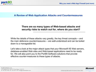 A Review of Web Application Attacks and Countermeasures Why you need a Web App Firewall (and more) While the details of these attacks vary greatly, the key threat concepts --  and the main defensive countermeasures  -- are well-understood and can be boiled down to a manageable list. Let's take a look at the major attack types that your  Microsoft IIS Web servers , database-enabled Web sites and Web-based applications need to be ready for. We will also point you to the  Port80 Software solutions  that provide effective counter-measures to these types of attacks. There are so many types of Web-based attacks and security risks to watch out for, where do you start? 