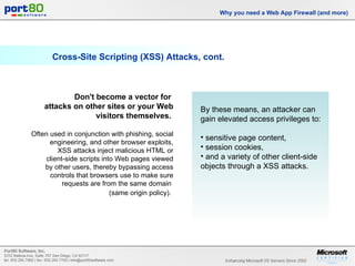 Cross-Site Scripting (XSS) Attacks, cont. Why you need a Web App Firewall (and more) Don't become a vector for  attacks on other sites or your Web visitors themselves.   Often used in conjunction with phishing, social engineering, and other browser exploits, XSS attacks inject malicious HTML or client-side scripts into Web pages viewed by other users, thereby bypassing access controls that browsers use to make sure requests are from the same domain  (same origin policy).   By these means, an attacker can gain elevated access privileges to: sensitive page content, session cookies, and a variety of other client-side objects through a XSS attacks. 