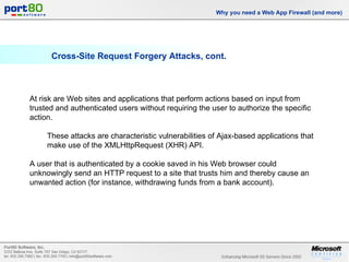 Cross-Site Request Forgery Attacks, cont. Why you need a Web App Firewall (and more) At risk are Web sites and applications that perform actions based on input from trusted and authenticated users without requiring the user to authorize the specific action.  These attacks are characteristic vulnerabilities of Ajax-based applications that make use of the XMLHttpRequest (XHR) API.  A user that is authenticated by a cookie saved in his Web browser could unknowingly send an HTTP request to a site that trusts him and thereby cause an unwanted action (for instance, withdrawing funds from a bank account). 