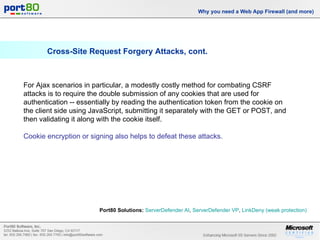 Cross-Site Request Forgery Attacks, cont. Why you need a Web App Firewall (and more) For Ajax scenarios in particular, a modestly costly method for combating CSRF attacks is to require the double submission of any cookies that are used for authentication -- essentially by reading the authentication token from the cookie on the client side using JavaScript, submitting it separately with the GET or POST, and then validating it along with the cookie itself.  Cookie encryption or signing also helps to defeat these attacks. Port80 Solutions:   ServerDefender  AI ,  ServerDefender  VP ,  LinkDeny  (weak protection)   