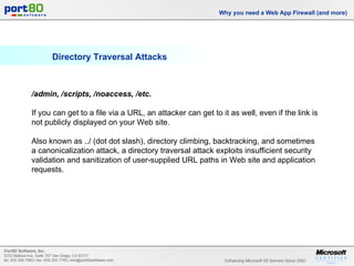 Directory Traversal Attacks Why you need a Web App Firewall (and more) /admin, /scripts, /noaccess, /etc.   If you can get to a file via a URL, an attacker can get to it as well, even if the link is not publicly displayed on your Web site.  Also known as ../ (dot dot slash), directory climbing, backtracking, and sometimes a canonicalization attack, a directory traversal attack exploits insufficient security validation and sanitization of user-supplied URL paths in Web site and application requests. 