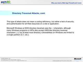 Directory Traversal Attacks, cont. Why you need a Web App Firewall (and more) This type of attack does not mean a coding deficiency, but rather a lack of security and authentication for all Web resources on a site or application.  Microsoft Windows or DOS directory traversal uses the ..\ characters, although many Windows programs or APIs also accept UNIX-like directory traversal characters (../), but at least most directory vulnerabilities on Windows are limited to a single partition (C://, etc.). 