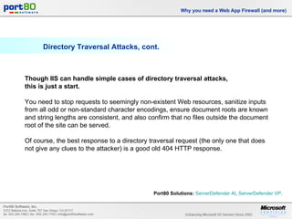 Directory Traversal Attacks, cont. Why you need a Web App Firewall (and more) Though IIS can handle simple cases of directory traversal attacks,  this is just a start. You need to stop requests to seemingly non-existent Web resources, sanitize inputs from all odd or non-standard character encodings, ensure document roots are known and string lengths are consistent, and also confirm that no files outside the document root of the site can be served.  Of course, the best response to a directory traversal request (the only one that does not give any clues to the attacker) is a good old 404 HTTP response. Port80 Solutions:   ServerDefender  AI ,  ServerDefender  VP .  