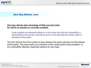 Zero Day Attacks, cont. Why you need a Web App Firewall (and more) Zero-day attacks take advantage of Web security holes  for which no solution is currently available.  0-day exploits are released before or on the same day that the vulnerability is discovered or announced, sometimes even on the day that the vendor patch is released to the public.   The term derives from the number of days between the public advisory and the release of the exploit. The name itself is an indication of the vendor patch being available, i.e. the vulnerability affected unpatched systems for zero days. 