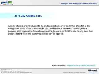 Zero Day Attacks, cont. Why you need a Web App Firewall (and more) As new attacks are introduced to IIS and application server code that often fall in the category of some of the other attacks discussed here,  it is vital  to have a general purpose Web application firewall covering the bases to protect the site or app from that attack vector before the platform patches can be applied. Port80 Solutions:   ServerDefender  AI ,  ServerDefender  VP .  
