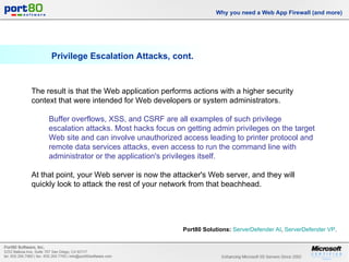 Privilege Escalation Attacks, cont. Why you need a Web App Firewall (and more) The result is that the Web application performs actions with a higher security context that were intended for Web developers or system administrators.  Buffer overflows, XSS, and CSRF are all examples of such privilege escalation attacks. Most hacks focus on getting admin privileges on the target Web site and can involve unauthorized access leading to printer protocol and remote data services attacks, even access to run the command line with administrator or the application's privileges itself.  At that point, your Web server is now the attacker's Web server, and they will quickly look to attack the rest of your network from that beachhead. Port80 Solutions:   ServerDefender  AI ,  ServerDefender  VP .  