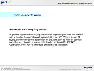 Defense-in-Depth Works Why you need a Web App Firewall (and more) How do you avoid being fully hacked?  In general, it goes without saying that you should protect your ports and network with a standard hardware firewall, keep patching your OS, Web, app, and DB layers, authenticate secure sections of the site, and learn as much as possible about the security options in your code development on ASP, ASP.NET, ColdFusion, PHP, JSP, or other type of Web-based application. 