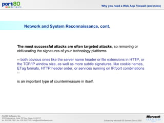Network and System Reconnaissance, cont. Why you need a Web App Firewall (and more) The most successful attacks are often targeted attacks , so removing or obfuscating the signatures of your technology platforms  --  both obvious ones like the server name header or file extensions in HTTP, or the TCP/IP window size, as well as more subtle signatures, like cookie names, ETag formats, HTTP header order, or services running on IP/port combinations  --  is an important type of countermeasure in itself. 