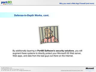 Defense-in-Depth Works, cont. Why you need a Web App Firewall (and more) By additionally layering in  Port80 Software's security solutions , you will augment these systems to directly protect your Microsoft IIS Web server, Web apps, and data from the bad guys out there on the Internet. 
