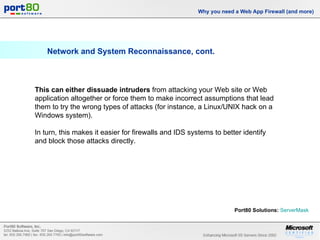 Network and System Reconnaissance, cont. Why you need a Web App Firewall (and more) This can either dissuade intruders  from attacking your Web site or Web application altogether or force them to make incorrect assumptions that lead them to try the wrong types of attacks (for instance, a Linux/UNIX hack on a Windows system).  In turn, this makes it easier for firewalls and IDS systems to better identify and block those attacks directly. Port80 Solutions:   ServerMask   