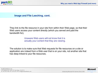 Image and File Leeching, cont. Why you need a Web App Firewall (and more) They link to the file resource in your site from within their Web page, so that their Web users access your content directly (which you served and paid the bandwidth for).  Unaware Web users will not know that it is  actually your content that they are viewing.  The solution is to make sure that Web requests for file resources on a site or application are indeed from a Web user that is on your site, not another site that has deep linked to your file resources. 