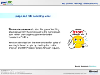 Image and File Leeching, cont. Why you need a Web App Firewall (and more) The countermeasures  to stop this type of leeching attack range from the simple and to the more robust, from referer checking through time-limited or "sessionized" URLs.  You can also weed out the more amateurish types of leeching bots and scripts by checking the cookie, browser, and HTTP header details for each request. Port80 Solutions:   LinkDeny   
