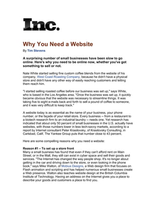 Why You Need a Website
By Tim Stevens

A surprising number of small businesses have been slow to go
online. Here's why you need to be online now, whether you've got
something to sell or not.

Nate White started selling fine custom coffee blends from the website of his
company, West Coast Roasting Company, because he didn't have a physical
store and didn't have any other way of easily reaching customers and letting
them reach him.

"I started selling roasted coffee before our business was set up," says White,
who is based in the Los Angeles area. "Once the business was set up, it quickly
became obvious that the website was necessary to streamline things. It was
taking five to eight e-mails back and forth to sell a pound of coffee to someone,
and it was very difficult to keep track."

A website today is as essential as the name of your business, your phone
number, or the façade of your retail store. Every business -- from a restaurant to
a biotech research firm to an industrial laundry -- needs one. Yet research has
indicated that about only 50 percent of small businesses in the U.S. actually have
websites, with those numbers lower in less tech-savvy markets, according to a
report by Internet consultant Peter Krasilovsky, of Krasilovsky Consulting, in
Carlsbad, Calif. The Yankee Group puts that number close to 43 percent.

Here are some compelling reasons why you need a website:

Reason #1 – To set up a store front
Many a small business has found that even if they can't afford rent on Main
Street, or in the Mall, they still can exist in cyber space and sell their goods and
services. "The Internet has changed the way people shop. It's no longer about
getting in the car and driving down to the store, or even looking in the phone
book," says Mike Walton, of Mobius Designs, a Web design firm that focuses on
Flash animation and scripting and has helped numerous small businesses create
a Web presence. Walton also teaches website design at the British Columbia
Institute of Technology. Having an address on the Internet gives you a place to
describe your goods and customers a place to find you.
 