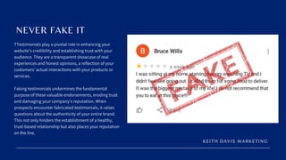 TTestimonials play a pivotal role in enhancing your
website’s credibility and establishing trust with your
audience. They are a transparent showcase of real
experiences and honest opinions, a reflection of your
customers’ actual interactions with your products or
services.
Faking testimonials undermines the fundamental
purpose of these valuable endorsements, eroding trust
and damaging your company’s reputation. When
prospects encounter fabricated testimonials, it raises
questions about the authenticity of your entire brand.
This not only hinders the establishment of a healthy,
trust-based relationship but also places your reputation
on the line.
NEVER FAKE IT
KEITH DAVIS MARKETING
 
