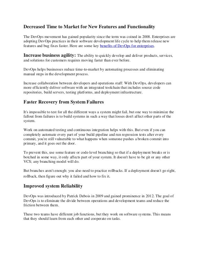 Decreased Time to Market for New Features and Functionality
The DevOps movement has gained popularity since the term was coined in 2008. Enterprises are
adopting DevOps practices in their software development life cycle to help them release new
features and bug fixes faster. Here are some key benefits of DevOps for enterprises.
Increase business agility: The ability to quickly develop and deliver products, services,
and solutions for customers requires moving faster than ever before.
DevOps helps businesses reduce time-to-market by automating processes and eliminating
manual steps in the development process.
Increase collaboration between developers and operations staff: With DevOps, developers can
more efficiently deliver software with an integrated toolchain that includes source code
repositories, build servers, testing platforms, and deployment infrastructure.
Faster Recovery from System Failures
It's impossible to test for all the different ways a system might fail, but one way to minimize the
fallout from failures is to build systems in such a way that losses don't affect other parts of the
system.
Work on automated testing and continuous integration helps with this. But even if you can
completely automate every part of your build pipeline and run regression tests after every
commit, you're still vulnerable to what happens when someone pushes a broken commit into
primary, and it goes out the door.
To prevent this, use some feature or code-level branching so that if a deployment breaks or is
botched in some way, it only affects part of your system. It doesn't have to be git or any other
VCS; any branching model will do.
But branches aren't enough: you also need to practice rollbacks. If a deployment doesn't go right,
rollback, then figure out why it failed and how to fix it.
Improved system Reliability
DevOps was introduced by Patrick Debois in 2009 and gained prominence in 2012. The goal of
DevOps is to eliminate the divide between operations and development teams and reduce the
friction between them.
These two teams have different job functions, but they work on software systems. This means
that they should learn from each other and cooperate on tasks.
 