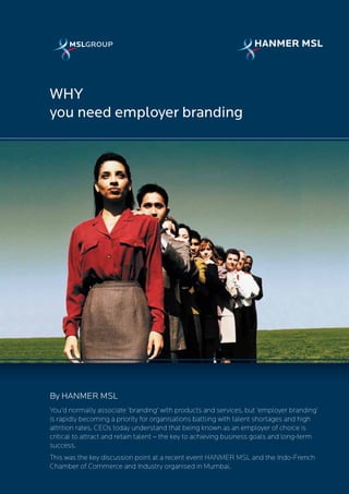 WHY
you need employer branding




By HANMER MSL
You’d normally associate ‘branding’ with products and services, but ‘employer branding’
is rapidly becoming a priority for organisations battling with talent shortages and high
attrition rates. CEOs today understand that being known as an employer of choice is
critical to attract and retain talent – the key to achieving business goals and long-term
success.
This was the key discussion point at a recent event HANMER MSL and the Indo-French
Chamber of Commerce and Industry organised in Mumbai.
 