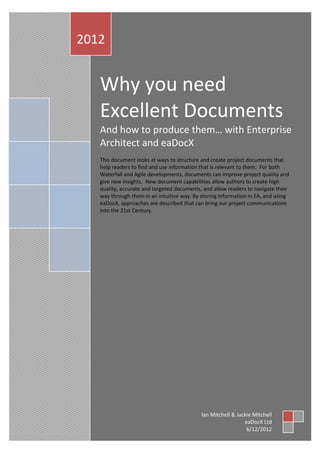 2012


   Why you need
   Excellent Documents
   And how to produce them… with Enterprise
   Architect and eaDocX
   This document looks at ways to structure and create project documents that
   help readers to find and use information that is relevant to them. For both
   Waterfall and Agile developments, documents can improve project quality and
   give new insights. New document capabilities allow authors to create high
   quality, accurate and targeted documents, and allow readers to navigate their
   way through them in an intuitive way. By storing information in EA, and using
   eaDocX, approaches are described that can bring our project communications
   into the 21st Century.




                                            Ian Mitchell & Jackie Mitchell
                                                              eaDocX Ltd
                                                               6/12/2012
 