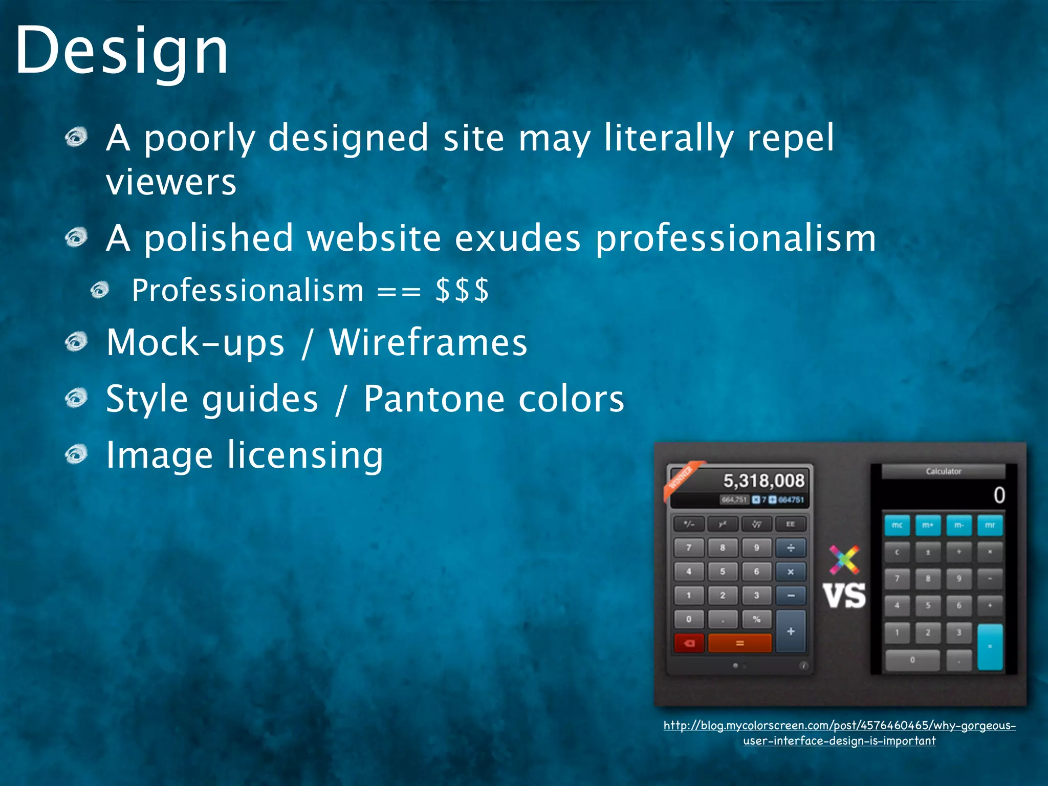 Design
  A poorly designed site may literally repel
  viewers
  A polished website exudes professionalism
   Professionalism == $$$
  Mock-ups / Wireframes
  Style guides / Pantone colors
  Image licensing




                                  http://blog.mycolorscreen.com/post/4576460465/why-gorgeous-
                                                user-interface-design-is-important
 