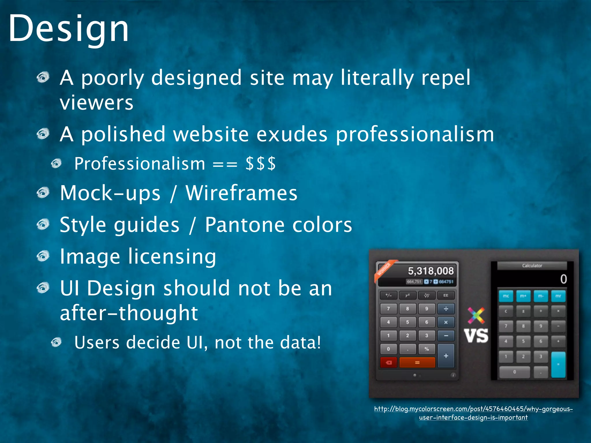 Design
  A poorly designed site may literally repel
  viewers
  A polished website exudes professionalism
   Professionalism == $$$
  Mock-ups / Wireframes
  Style guides / Pantone colors
  Image licensing
  UI Design should not be an
  after-thought
   Users decide UI, not the data!


                                    http://blog.mycolorscreen.com/post/4576460465/why-gorgeous-
                                                  user-interface-design-is-important
 