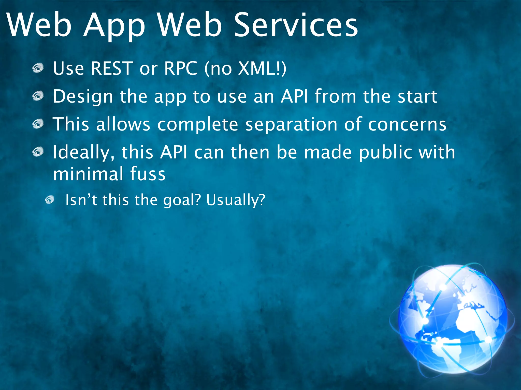Web App Web Services
  Use REST or RPC (no XML!)
  Design the app to use an API from the start
  This allows complete separation of concerns
  Ideally, this API can then be made public with
  minimal fuss
   Isn’t this the goal? Usually?
 