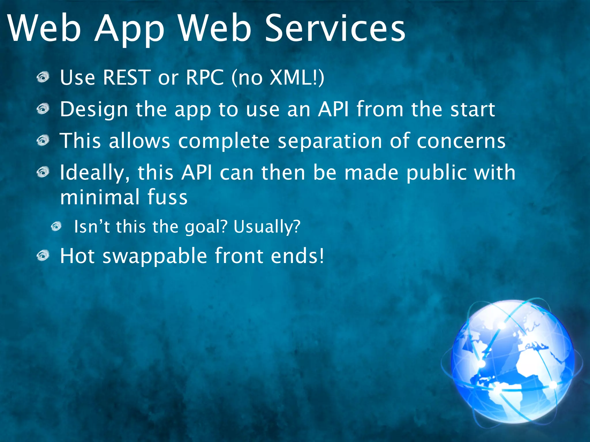 Web App Web Services
  Use REST or RPC (no XML!)
  Design the app to use an API from the start
  This allows complete separation of concerns
  Ideally, this API can then be made public with
  minimal fuss
   Isn’t this the goal? Usually?
  Hot swappable front ends!
 