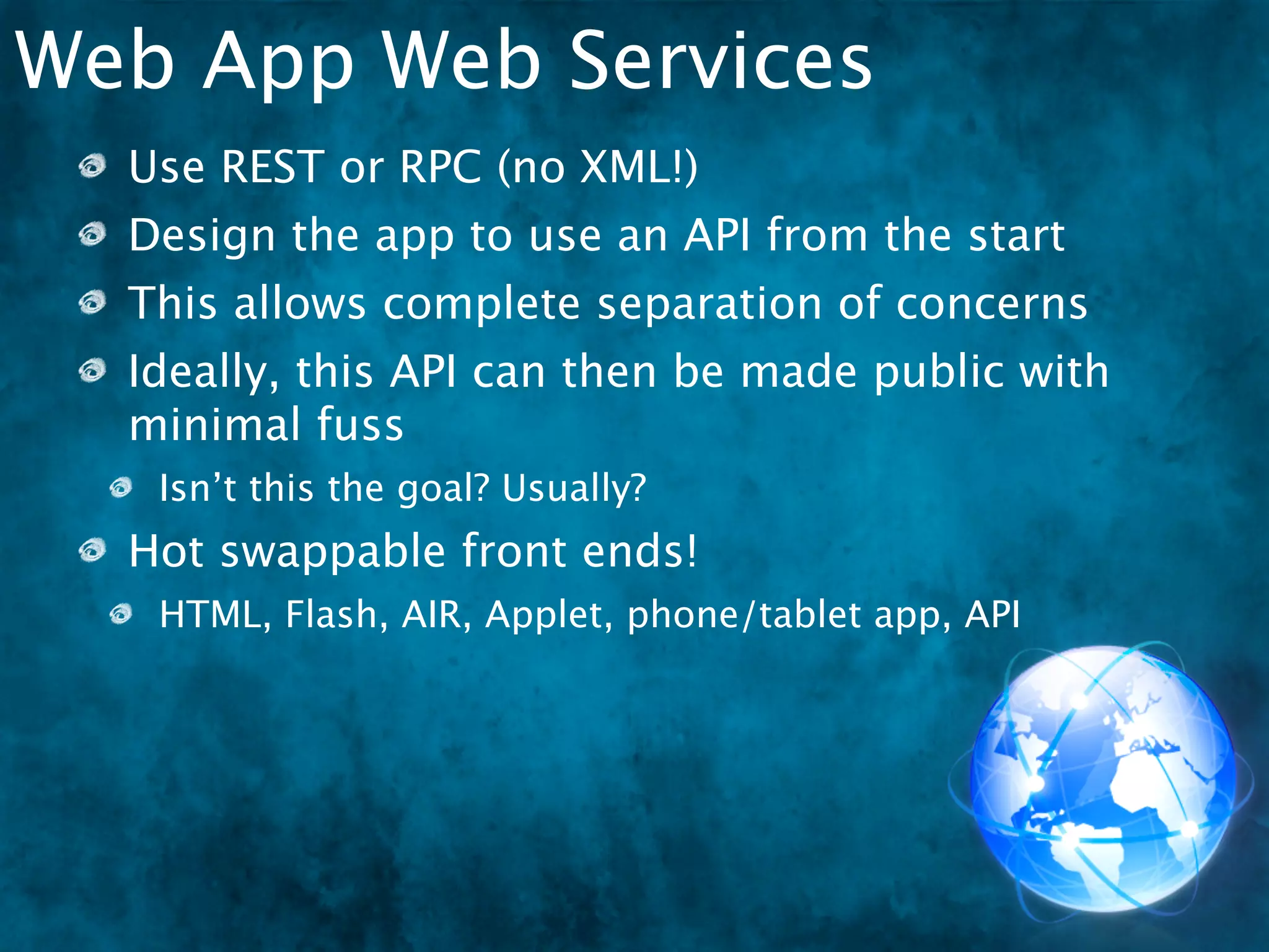 Web App Web Services
  Use REST or RPC (no XML!)
  Design the app to use an API from the start
  This allows complete separation of concerns
  Ideally, this API can then be made public with
  minimal fuss
   Isn’t this the goal? Usually?
  Hot swappable front ends!
   HTML, Flash, AIR, Applet, phone/tablet app, API
 