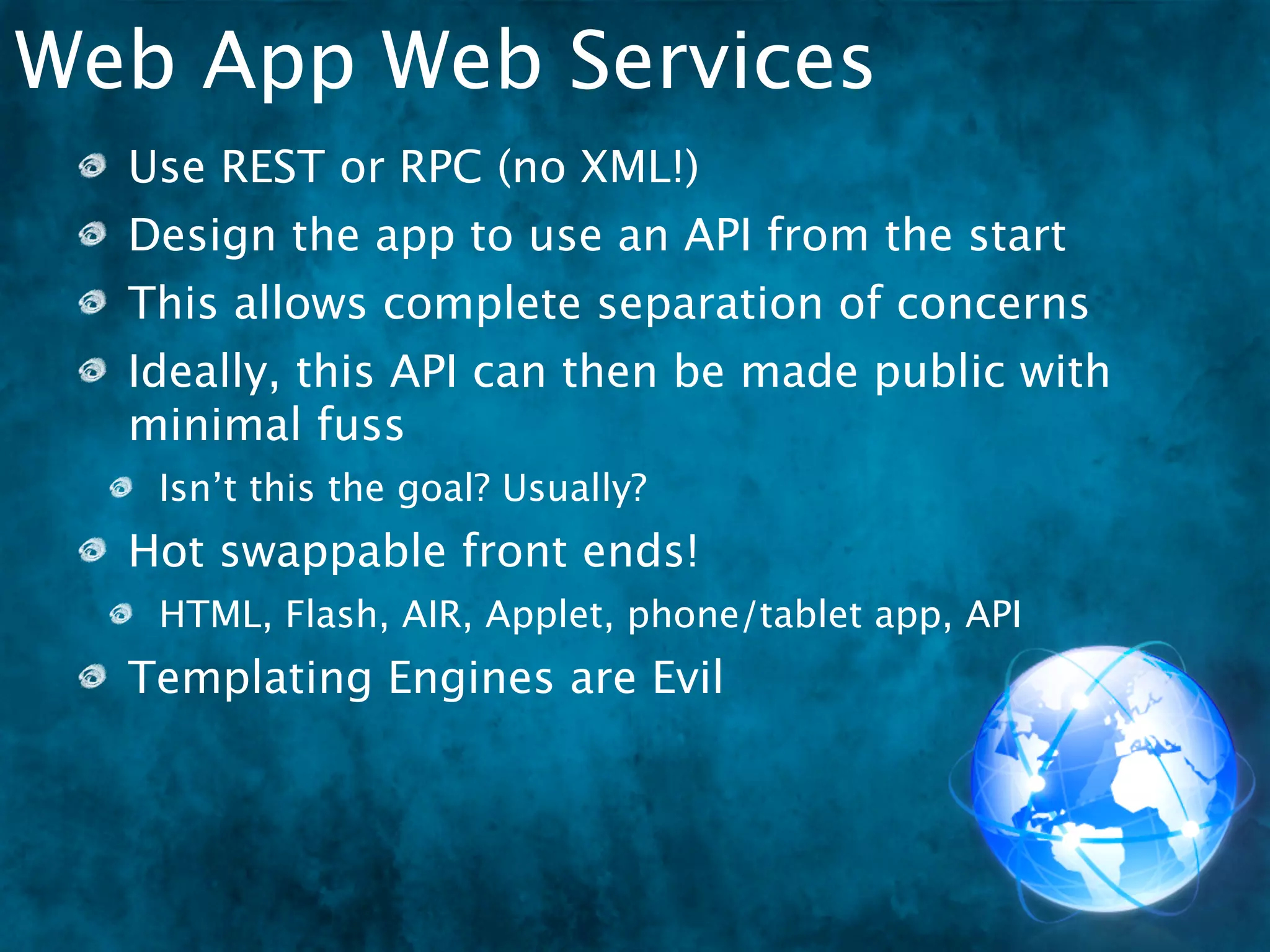 Web App Web Services
  Use REST or RPC (no XML!)
  Design the app to use an API from the start
  This allows complete separation of concerns
  Ideally, this API can then be made public with
  minimal fuss
   Isn’t this the goal? Usually?
  Hot swappable front ends!
   HTML, Flash, AIR, Applet, ..."ish"
                             phone/tablet app, API
 