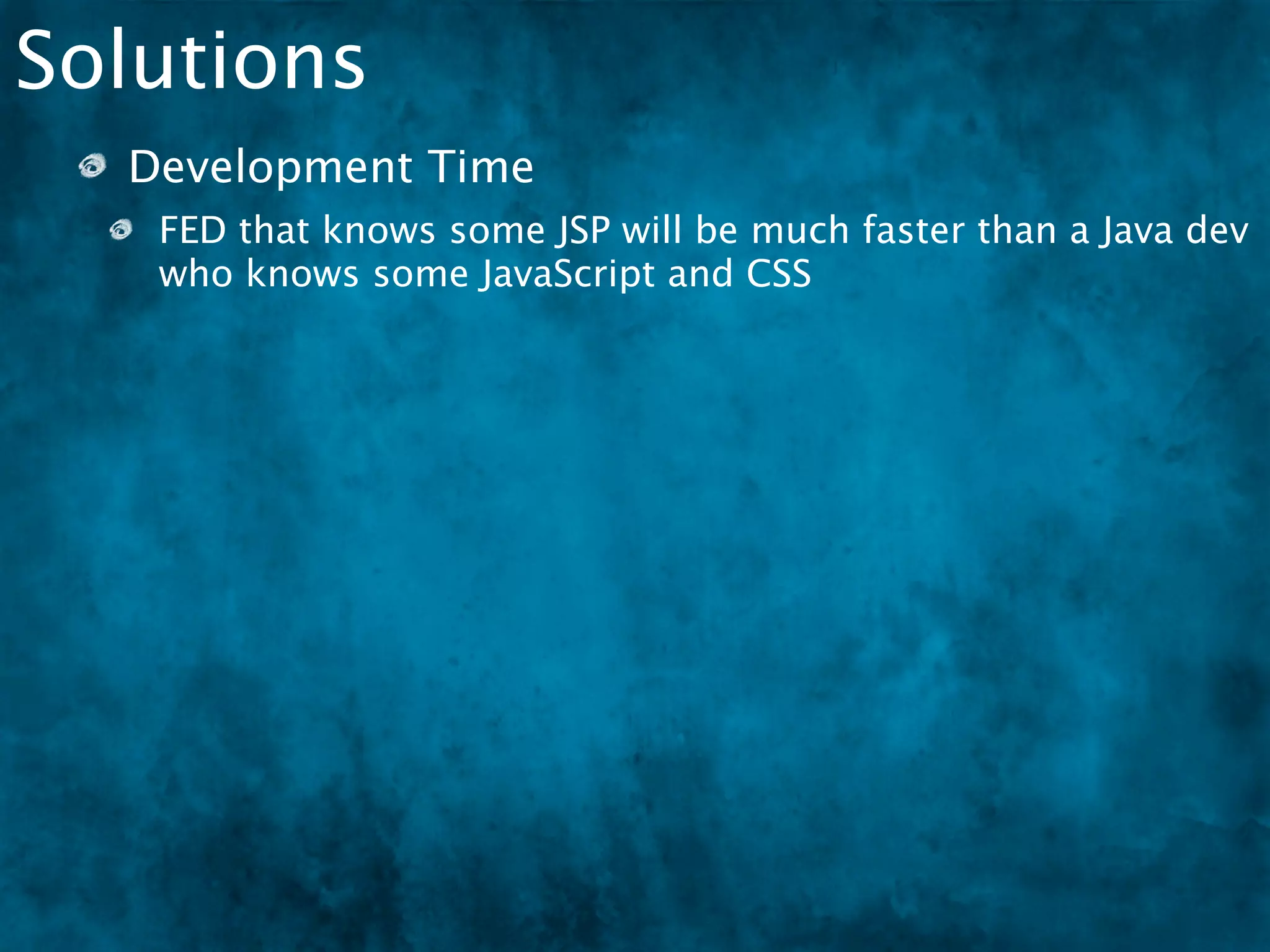 Solutions
  Development Time
   FED that knows some JSP will be much faster than a Java dev
   who knows some JavaScript and CSS
  Design the code so that an FED can step in at some
  point
 